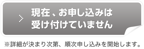 現在、お申し込みは受け付けていません ※詳細が決まり次第、順次申し込みを開始します。